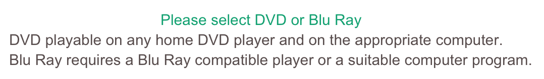                                     Please select DVD or Blu RayDVD playable on any home DVD player and on the appropriate computer.Blu Ray requires a Blu Ray compatible player or a suitable computer program.